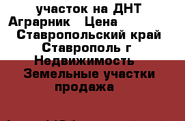 участок на ДНТ Аграрник › Цена ­ 600 000 - Ставропольский край, Ставрополь г. Недвижимость » Земельные участки продажа   